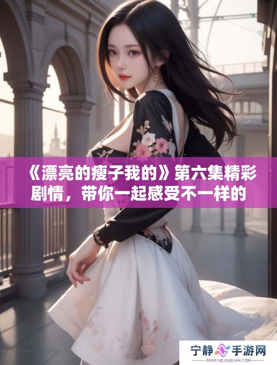 《漂亮的瘦子我的》第六集精彩剧情，带你一起感受不一样的故事魅力