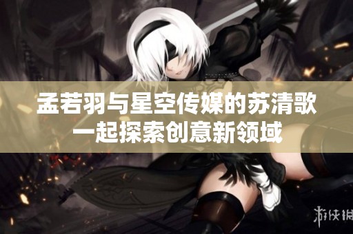孟若羽与星空传媒的苏清歌一起探索创意新领域