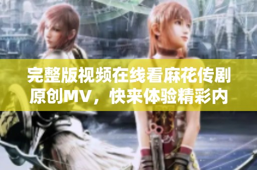 完整版视频在线看麻花传剧原创MV，快来体验精彩内容与独特魅力！