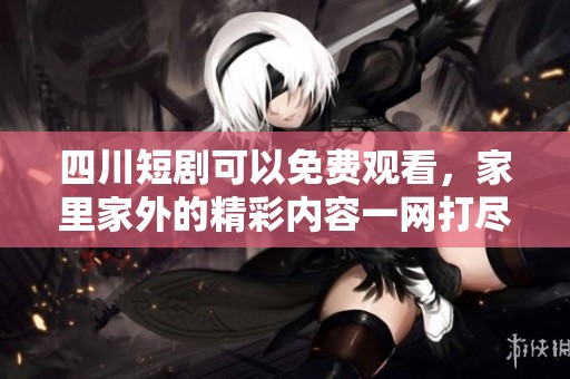 四川短剧可以免费观看，家里家外的精彩内容一网打尽！