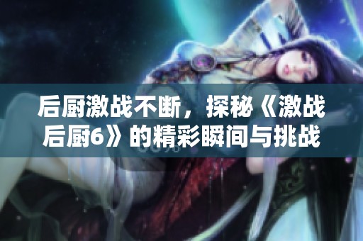 后厨激战不断，探秘《激战后厨6》的精彩瞬间与挑战