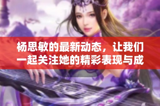 杨思敏的最新动态，让我们一起关注她的精彩表现与成长故事
