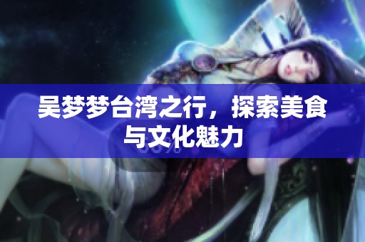 吴梦梦台湾之行，探索美食与文化魅力