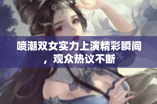 喷潮双女实力上演精彩瞬间，观众热议不断