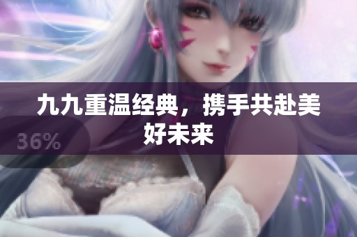 九九重温经典，携手共赴美好未来