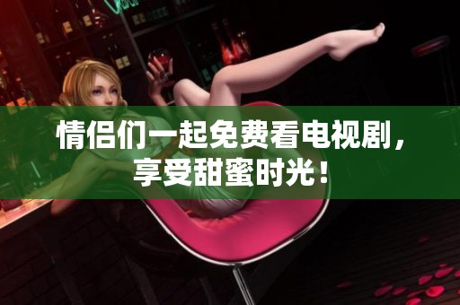 情侣们一起免费看电视剧，享受甜蜜时光！