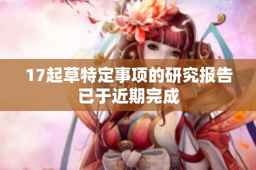 17起草特定事项的研究报告已于近期完成