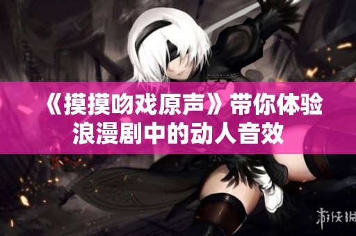 《摸摸吻戏原声》带你体验浪漫剧中的动人音效 《摸摸吻戏原声》带你体验浪漫剧中的动人音效