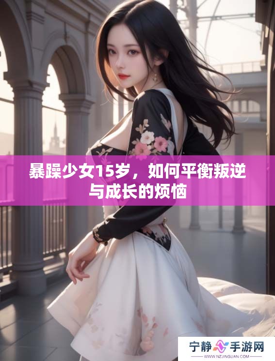 暴躁少女15岁，如何平衡叛逆与成长的烦恼