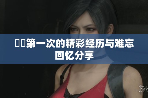 妺妺第一次的精彩经历与难忘回忆分享