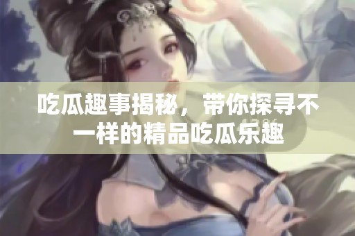 吃瓜趣事揭秘，带你探寻不一样的精品吃瓜乐趣