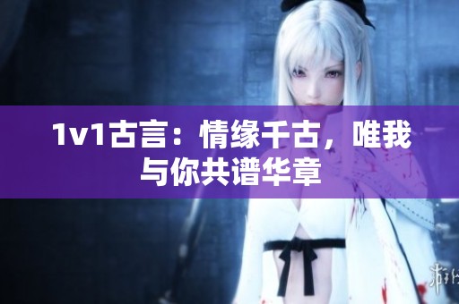 1v1古言：情缘千古，唯我与你共谱华章