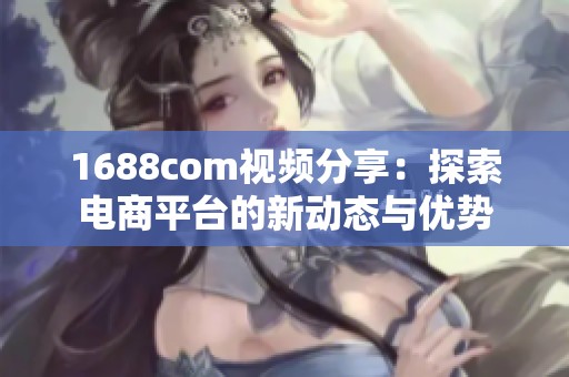 1688com视频分享：探索电商平台的新动态与优势