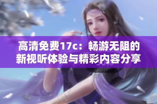高清免费17c：畅游无阻的新视听体验与精彩内容分享