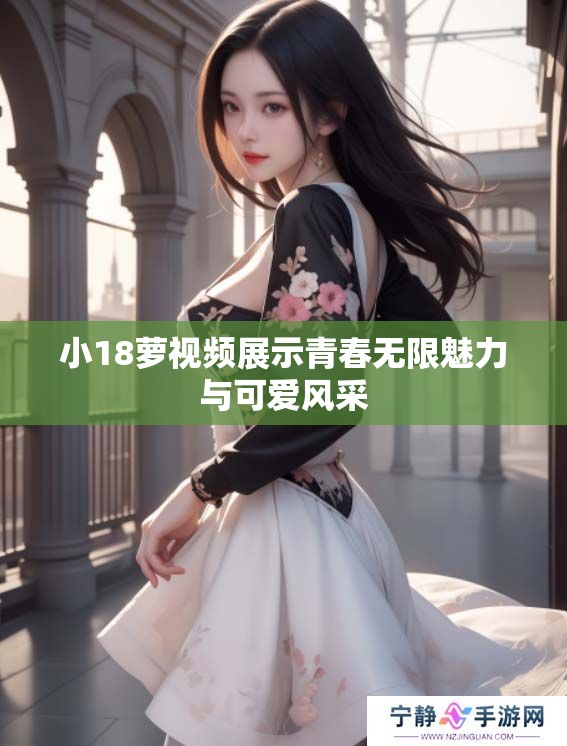 小18萝视频展示青春无限魅力与可爱风采