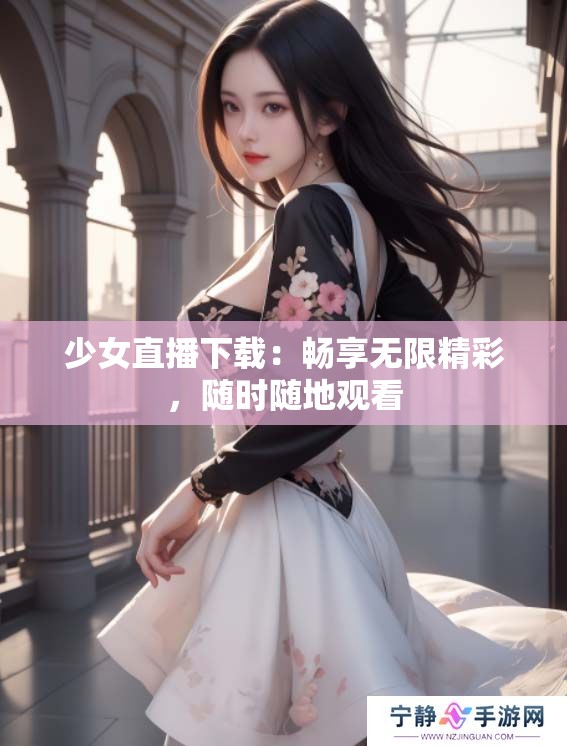 少女直播下载：畅享无限精彩，随时随地观看