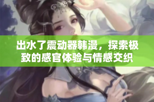 出水了震动器韩漫，探索极致的感官体验与情感交织