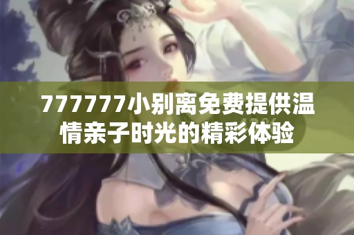 777777小别离免费提供温情亲子时光的精彩体验