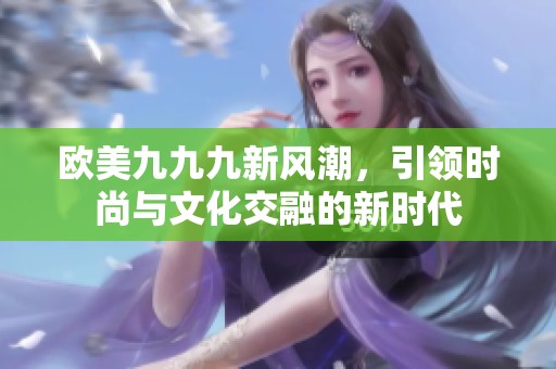 欧美九九九新风潮，引领时尚与文化交融的新时代