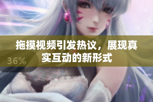 拖摸视频引发热议，展现真实互动的新形式