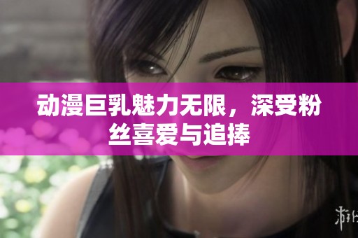 动漫巨乳魅力无限，深受粉丝喜爱与追捧