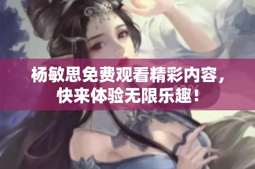 杨敏思免费观看精彩内容，快来体验无限乐趣！