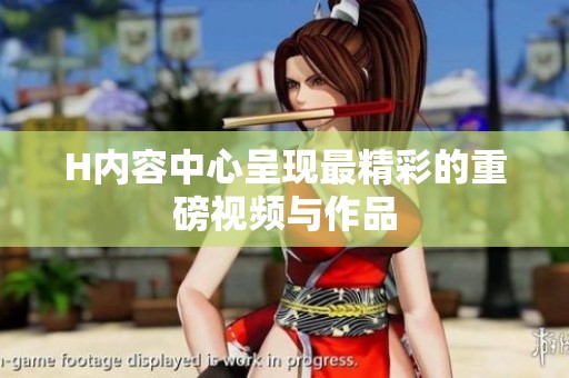 H内容中心呈现最精彩的重磅视频与作品