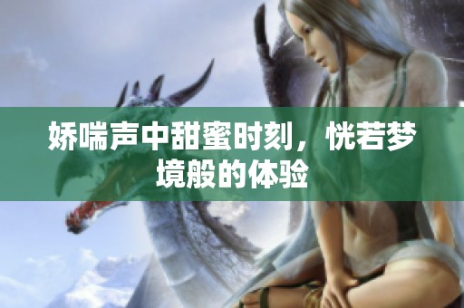 娇喘声中甜蜜时刻，恍若梦境般的体验