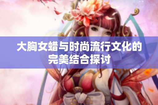 大胸女蜡与时尚流行文化的完美结合探讨