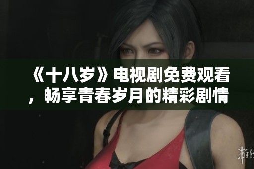 《十八岁》电视剧免费观看，畅享青春岁月的精彩剧情