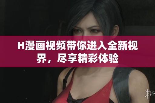 H漫画视频带你进入全新视界，尽享精彩体验