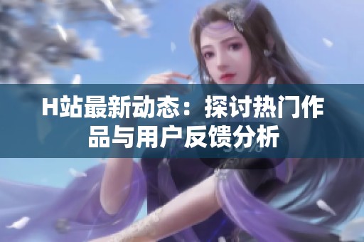 H站最新动态：探讨热门作品与用户反馈分析