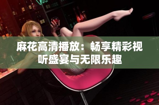 麻花高清播放：畅享精彩视听盛宴与无限乐趣