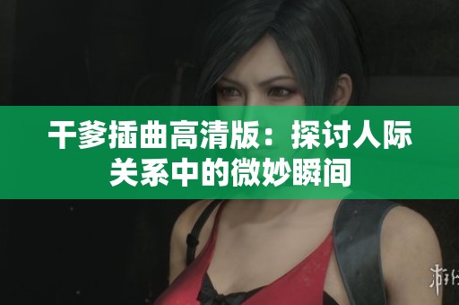 干爹插曲高清版：探讨人际关系中的微妙瞬间