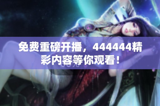 免费重磅开播,444444精彩内容等你观看! 免费重磅开播,444444精彩内容等你观看!