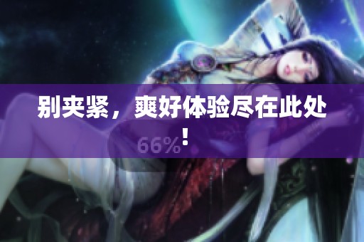 别夹紧,爽好体验尽在此处! 别夹紧,爽好体验尽在此处!