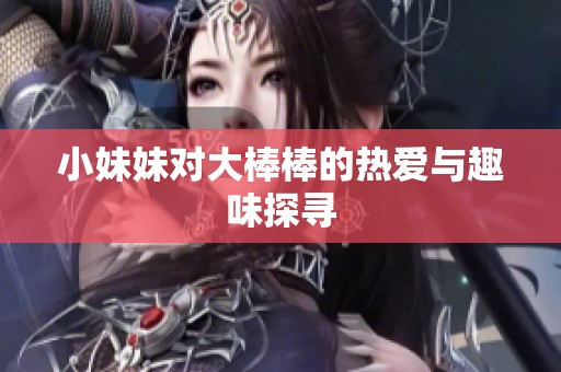 小妹妹对大棒棒的热爱与趣味探寻
