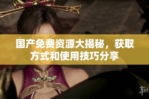 国产免费资源大揭秘，获取方式和使用技巧分享