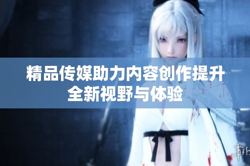 精品传媒助力内容创作提升全新视野与体验