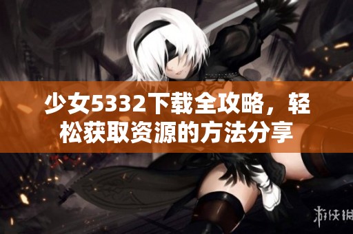少女5332下载全攻略，轻松获取资源的方法分享