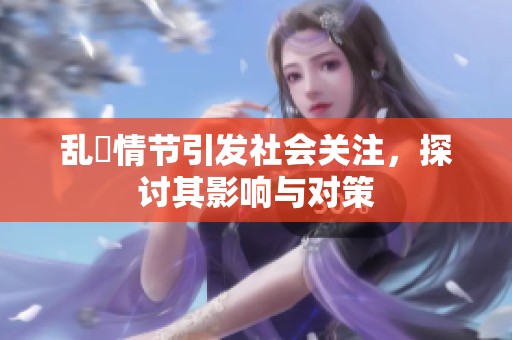 乱婬情节引发社会关注，探讨其影响与对策