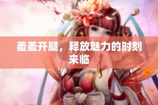 羞羞开腿，释放魅力的时刻来临