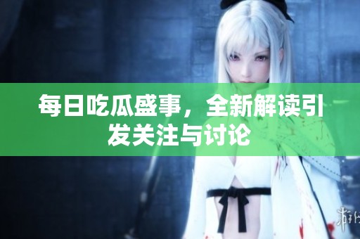 每日吃瓜盛事，全新解读引发关注与讨论