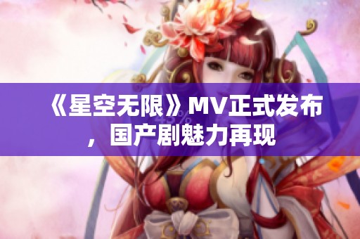 《星空无限》MV正式发布，国产剧魅力再现