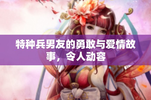 特种兵男友的勇敢与爱情故事，令人动容