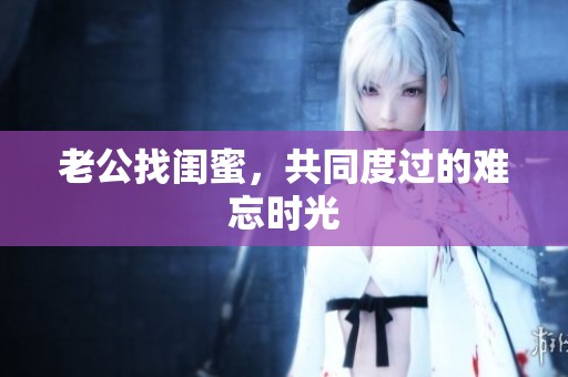 老公找闺蜜，共同度过的难忘时光