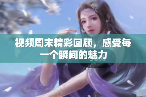 视频周末精彩回顾，感受每一个瞬间的魅力