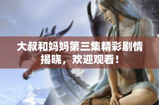 大叔和妈妈第三集精彩剧情揭晓，欢迎观看！