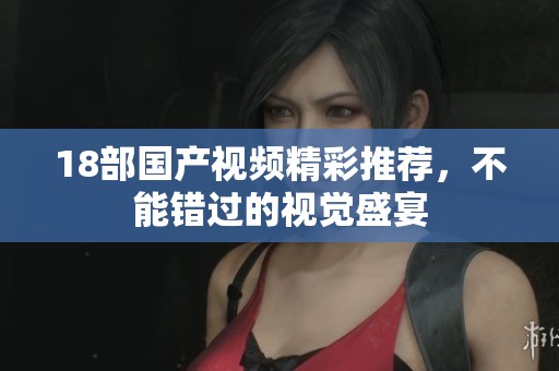 18部国产视频精彩推荐，不能错过的视觉盛宴