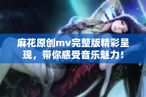 麻花原创mv完整版精彩呈现，带你感受音乐魅力！